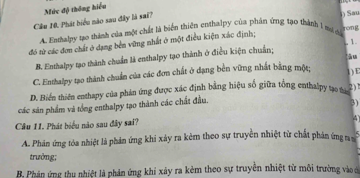 Mức độ thông hiểu
một
Câu 10. Phát biểu nào sau đây là sai?
A. Enthalpy tạo thành của một chất là biển thiên enthalpy của phản ứng tạo thành 1 moi cha l) Sau
rong
đó từ các đơn chất ở dạng bền vững nhất ở một điều kiện xác định;
.. 1 .
âu
B. Enthalpy tạo thành chuẩn là enthalpy tạo thành ở điều kiện chuẩn;
C. Enthalpy tạo thành chuẩn của các đơn chất ở dạng bền vững nhất bằng một; 1) E
D. Biến thiên enthapy của phản ứng được xác định bằng hiệu số giữa tổng enthalpy tạo thản 2)1
các sản phẩm và tồng enthalpy tạo thành các chất đầu.
3)
Câu 11. Phát biểu nào sau đây sai?
4)
A. Phản ứng tỏa nhiệt là phản ứng khi xảy ra kèm theo sự truyền nhiệt từ chất phản ứng ra m 5
trường;
B. Phản ứng thu nhiệt là phản ứng khi xảy ra kèm theo sự truyền nhiệt từ môi trường vào chỉ