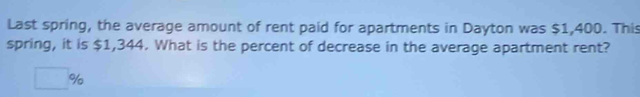 Last spring, the average amount of rent paid for apartments in Dayton was $1,400. This 
spring, it is $1,344. What is the percent of decrease in the average apartment rent?
□ %