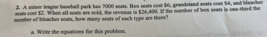 A minor league baseball park has 7000 seats. Box seats cost $6, grandstand seats cost $4, and bleacher 
seats cost $2. When all seats are sold, the revenue is $26,400. If the number of box seats is one-third the 
number of bleacher seats, how many seats of each type are there? 
a. Write the equations for this problem.