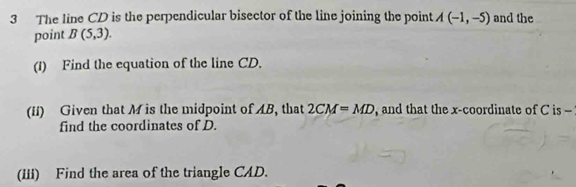 The line CD is the perpendicular bisector of the line joining the point A(-1,-5) and the 
point B(5,3). 
(1) Find the equation of the line CD. 
(ii) Given that M is the midpoint of AB, that 2CM=MD , and that the x-coordinate of C is - 
find the coordinates of D. 
(iii) Find the area of the triangle CAD.