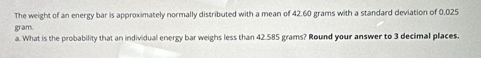 The weight of an energy bar is approximately normally distributed with a mean of 42.60 grams with a standard deviation of 0.025
gram. 
a. What is the probability that an individual energy bar weighs less than 42.585 grams? Round your answer to 3 decimal places.