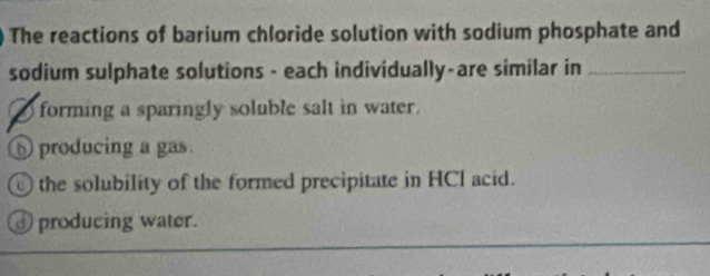 The reactions of barium chloride solution with sodium phosphate and
sodium sulphate solutions - each individually-are similar in_
③ forming a sparingly soluble salt in water.
producing a gas.
the solubility of the formed precipitate in HCI acid.
producing water.