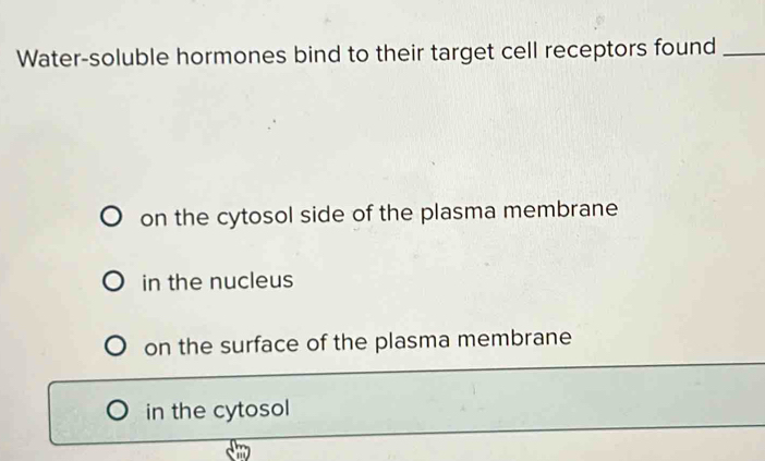 Water-soluble hormones bind to their target cell receptors found_
on the cytosol side of the plasma membrane
in the nucleus
on the surface of the plasma membrane
in the cytosol