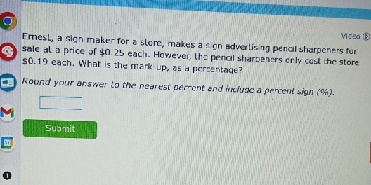 Video 
Ernest, a sign maker for a store, makes a sign advertising pencil sharpeners for 
sale at a price of $0.25 each. However, the pencil sharpeners only cost the store
$0.19 each. What is the mark-up, as a percentage? 
Round your answer to the nearest percent and include a percent sign (%). 
Submit 
s