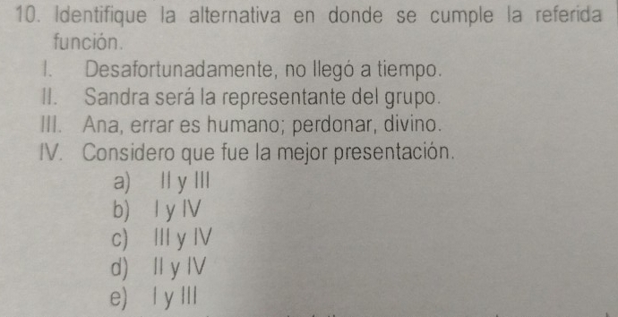 Identifique la alternativa en donde se cumple la referida
función.
1. Desafortunadamente, no llegó a tiempo.
II. Sandra será la representante del grupo.
III. Ana, errar es humano; perdonar, divino.
IV. Considero que fue la mejor presentación.
a) I y III
b) l y IV
c) I y Ⅳ
d) II y IV
e) l y III