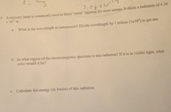 A mercury lamp is commonly used in fancy “'neon'' lighting for store names. It emits a radiation of 4.36
* 10^(-7)m
a. What is the wavelength in nanometers? Divide wavelength by 1 billion (1* 10^9) to get nm. 
b. In what region of the electromagnetic spectrum is this radiation? If it is in visible light, what 
color would it be? 
c. Calculate the energy (in Joules) of this radiation.