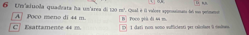 0,8; D 8,0.
6 Un'aiuola quadrata ha un'area di 120m^2. Qual è il valore approssimato del suo perimetro?
A Poco meno di 44 m. B Poco più di 44 m.
C Esattamente 44 m. D I dati non sono sufficienti per calcolare il risultato.