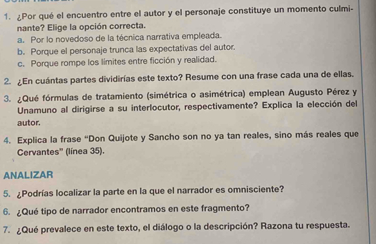 ¿Por qué el encuentro entre el autor y el personaje constituye un momento culmi-
nante? Elige la opción correcta.
a. Por lo novedoso de la técnica narrativa empleada.
b. Porque el personaje trunca las expectativas del autor.
c. Porque rompe los límites entre ficción y realidad.
2. ¿En cuántas partes dividirías este texto? Resume con una frase cada una de ellas.
3. ¿Qué fórmulas de tratamiento (simétrica o asimétrica) emplean Augusto Pérez y
Unamuno al dirigirse a su interlocutor, respectivamente? Explica la elección del
autor.
4. Explica la frase “Don Quijote y Sancho son no ya tan reales, sino más reales que
Cervantes” (línea 35).
ANALIZAR
5. ¿Podrías localizar la parte en la que el narrador es omnisciente?
6. ¿Qué tipo de narrador encontramos en este fragmento?
7. ¿Qué prevalece en este texto, el diálogo o la descripción? Razona tu respuesta.