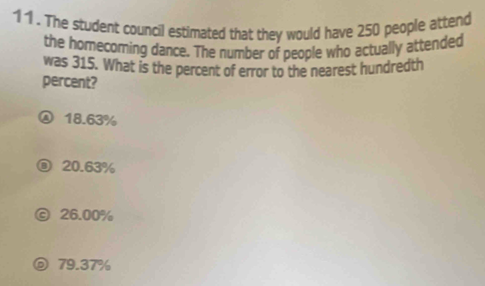 The student council estimated that they would have 250 people attend
the homecoming dance. The number of people who actually attended
was 315. What is the percent of error to the nearest hundredth
percent?
18.63%
20.63%
ⓒ 26.00%
⑥ 79.37%