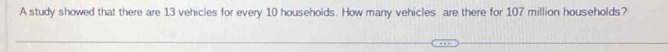 A study showed that there are 13 vehicles for every 10 households. How many vehicles are there for 107 million households?