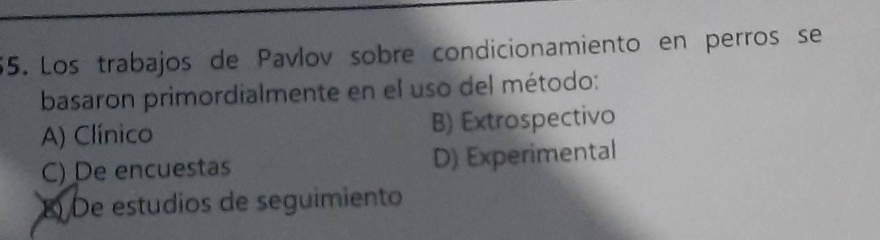 Los trabajos de Pavlov sobre condicionamiento en perros se
basaron primordialmente en el uso del método:
A) Clínico B) Extrospectivo
C) De encuestas D) Experimental
B) De estudíos de seguimiento