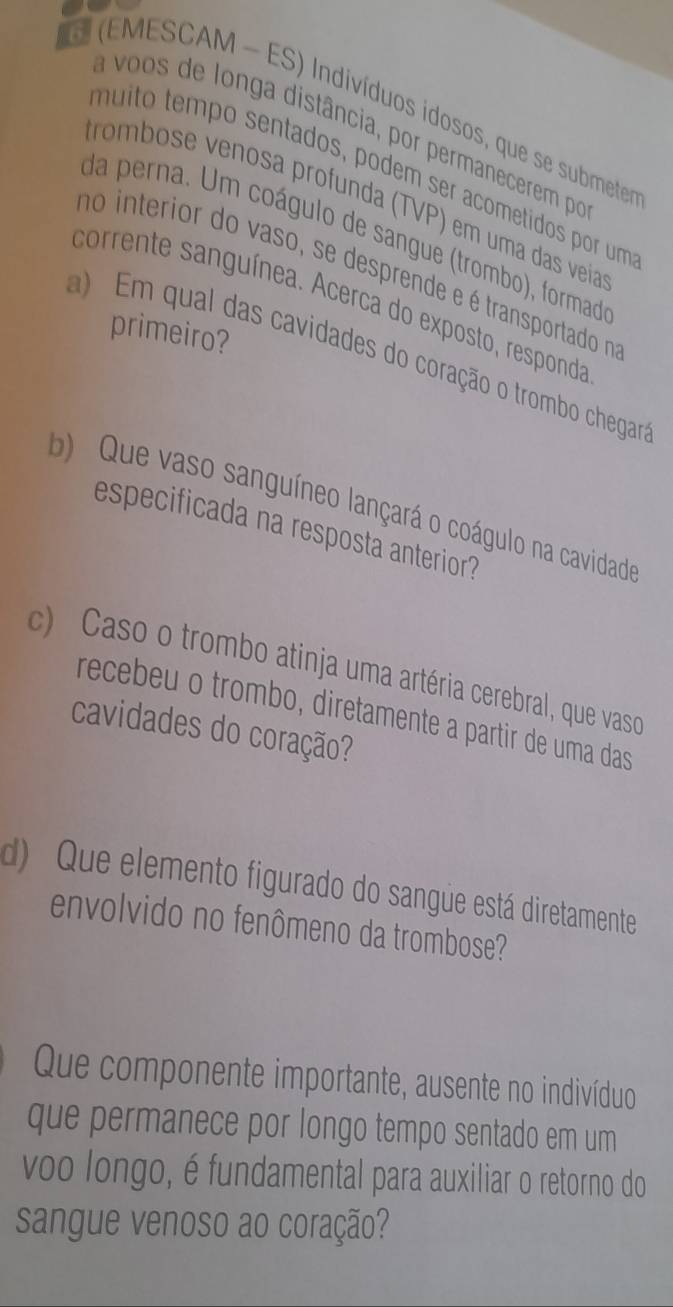 (EMESCAM - ES) Indivíduos idosos, que se submete 
a voos de longa distância, por permanecerem por 
muito tempo sentados, podem ser acometidos por um 
trombose venosa profunda (TVP) em uma das veia 
da perna. Um coágulo de sangue (trombo), formad 
no interior do vaso, se desprende e é transportado n 
corrente sanguínea. Acerca do exposto, responda 
primeiro? 
) Em qual das cavidades do coração o trombo chegar 
b) Que vaso sanguíneo lançará o coágulo na cavidado 
especificada na resposta anterior? 
c) Caso o trombo atinja uma artéria cerebral, que vasco 
recebeu o trombo, diretamente a partir de uma das 
cavidades do coração? 
d) Que elemento figurado do sangue está diretamente 
envolvido no fenômeno da trombose? 
Que componente importante, ausente no indivíduo 
que permanece por longo tempo sentado em um 
voo longo, é fundamental para auxiliar o retorno do 
sangue venoso ao coração?