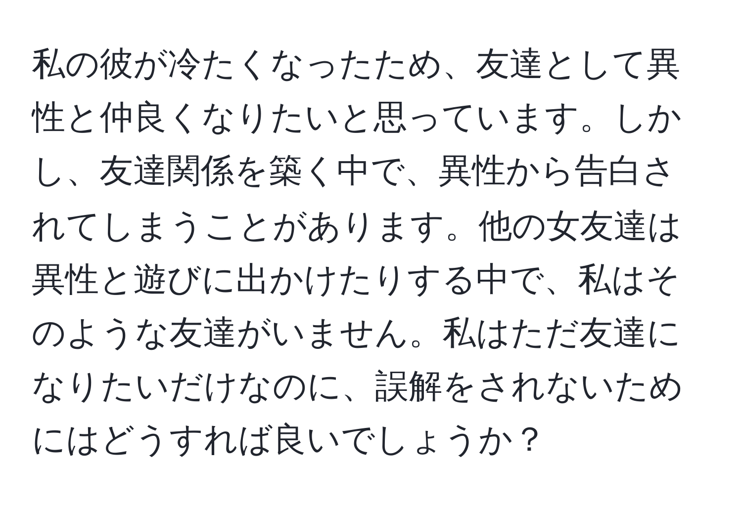 私の彼が冷たくなったため、友達として異性と仲良くなりたいと思っています。しかし、友達関係を築く中で、異性から告白されてしまうことがあります。他の女友達は異性と遊びに出かけたりする中で、私はそのような友達がいません。私はただ友達になりたいだけなのに、誤解をされないためにはどうすれば良いでしょうか？