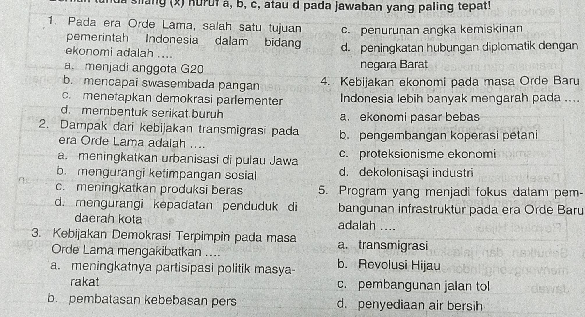 la slang (x) huruf a, b, c, atau d pada jawaban yang paling tepat!
1. Pada era Orde Lama, salah satu tujuan
c. penurunan angka kemiskinan
pemerintah Indonesia dalam bidan
ekonomi adalah .... d. peningkatan hubungan diplomatik dengan
a. menjadi anggota G20 negara Barat
b. mencapai swasembada pangan 4. Kebijakan ekonomi pada masa Orde Baru
c. menetapkan demokrasi parlementer Indonesia lebih banyak mengarah pada ....
d. membentuk serikat buruh
a. ekonomi pasar bebas
2. Dampak dari kebijakan transmigrasi pada
b. pengembangan koperasi petani
era Orde Lama adalah ....
a. meningkatkan urbanisasi di pulau Jawa
c. proteksionisme ekonomi
b. mengurangi ketimpangan sosial
d. dekolonisaşi industri
c. meningkatkan produksi beras 5. Program yang menjadi fokus dalam pem-
d. mengurangi kepadatan penduduk di bangunan infrastruktur pada era Orde Baru
daerah kota adalah ....
3. Kebijakan Demokrasi Terpimpin pada masa
a. transmigrasi
Orde Lama mengakibatkan ....
a. meningkatnya partisipasi politik masya-
b. Revolusi Hijau
rakat c. pembangunan jalan tol
b. pembatasan kebebasan pers d. penyediaan air bersih