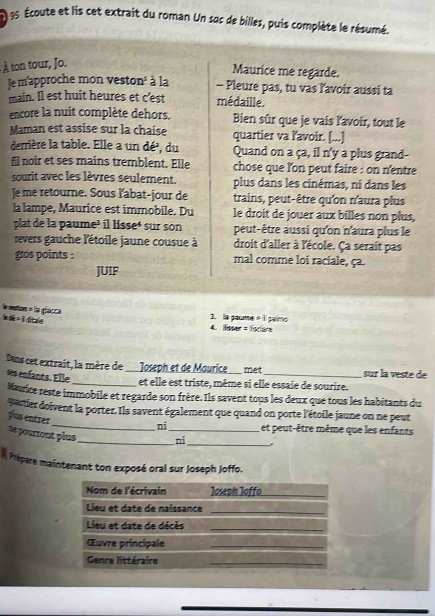 es Écoute et lis cet extrait du roman Un sac de billes, puis complète le résumé.
À ton tour, Jo.
Maurice me regarde.
Je m'approche mon veston³ à la - Pleure pas, tu vas ľavoir aussi ta
main. Il est huit heures et c'est médaille.
encore la nuit complète dehors. Bien sûr que je vais l'avoir, tout le
Maman est assise sur la chaise quartier va ľavoir. [...]
derrière la table. Elle a un dé³, du Quand on a ça, il n'y a plus grand--
fil noir et ses mains tremblent. Elle chose que l'on peut faire : on n'entre
sourit avec les lèvres seulement. plus dans les cinémas, ni dans les
Je me retourne. Sous labat-jour de trains, peut-être qu'on n'aura plus
la lampe, Maurice est immobile. Du le droit de jouer aux billes non plus,
plat de la paume³ il lisseé sur son peut-être aussi qu'on n'aura plus le
revers gauche l'étoile jaune cousue à droit d'aller à l'école. Ça serait pas
gros points : mal comme loi raciale, ça.
JUIF
leverton = la glacca 3. la paume = il paímo
le  dé = il ditale
4. smar = lisciare
Dans cet extrait, la mère de Joseph et de Maurice_ met _sur la veste de
ses enfants. Elle
_et elle est triste, même si elle essaie de sourire.
Nawice reste immobile et regarde son frère. Ils savent tous les deux que tous les habitants du
uartier doivent la porter. Ils savent également que quand on porte l'étoile jaune on ne peut
plus entrer
_ni_ et peut-être même que les enfants
ne pourront plus _
ni_
,
Prépare maintenant ton exposé oral sur Joseph Joffo.