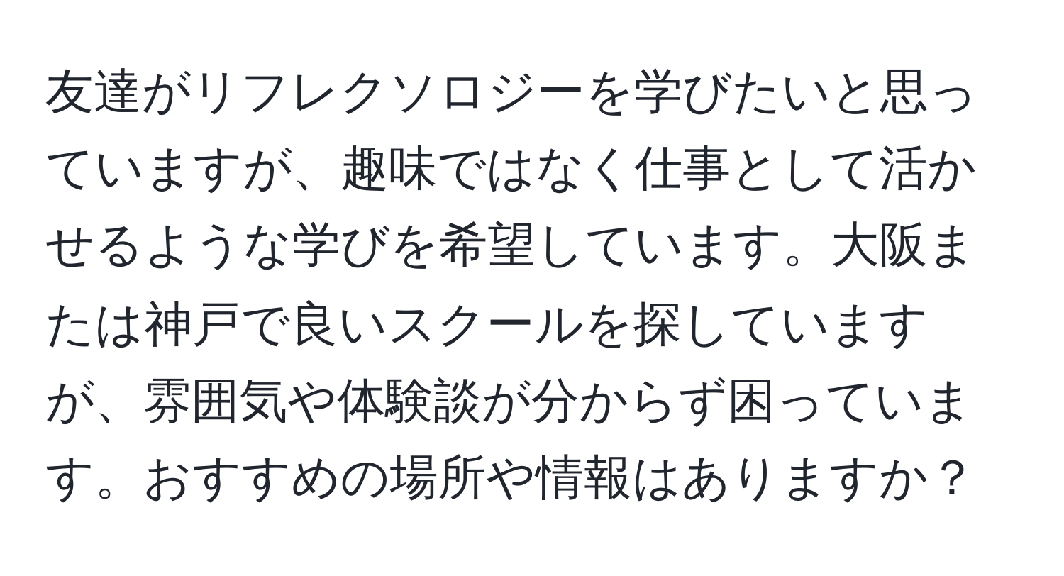 友達がリフレクソロジーを学びたいと思っていますが、趣味ではなく仕事として活かせるような学びを希望しています。大阪または神戸で良いスクールを探していますが、雰囲気や体験談が分からず困っています。おすすめの場所や情報はありますか？