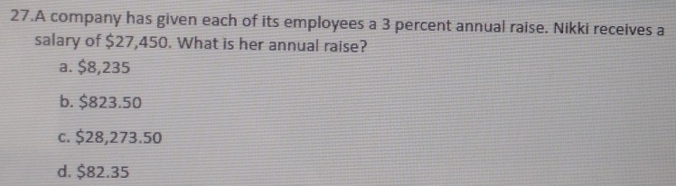 A company has given each of its employees a 3 percent annual raise. Nikki receives a
salary of $27,450. What is her annual raise?
a. $8,235
b. $823.50
c. $28,273.50
d. $82.35