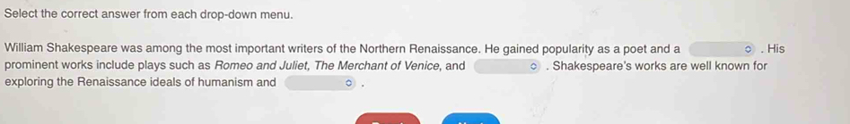 Select the correct answer from each drop-down menu. 
William Shakespeare was among the most important writers of the Northern Renaissance. He gained popularity as a poet and a . His 
prominent works include plays such as Romeo and Juliet, The Merchant of Venice, and ○ . Shakespeare's works are well known for 
exploring the Renaissance ideals of humanism and