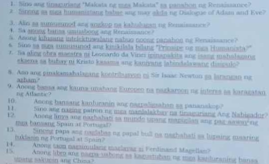 Sino ang tinaguriang "Makata ng mga Makata" sa panahon ng Renaissance? 
2 Sinong sa mea humanistang babag ang may akda ng Dialogue of Adam and Eve? 
3. Alin aa sumnermod ang angkop na kahulugan ng Rensissance? 
4. Sa anong bansa umuabong ang Renaissance? 
5 Arong kilusang intelektuwalang nabs noong panahon ng Renaissance? 
4. Sino sa mga sumusuned ang kinikilala bilang 'Prinsipe og mga Humanista?" 
7. Sa aling obra maestra ni Leonardo da Vinei ipinanakits ang isang mahalagang 
ekaena sa bubay ni Kristo kasama ang kaniyang labindalawang disipulo? 
8. Ano ang pinakamahalagang kontribusyon ni Sir Isaac Newton go larangan nị 
azbam? 
9. Anong bansa ang kauna-unahang Europeo na nagkaroon ng interes as karagatan 
ng Atlantic? 
10 Anong bansang kanturanin ang nagpaligsahan sa pananakop? 
1 Sino ang naging patron ng mga manlalakbay na tinaguriang Ang Nabigador? 
12. Anong linya ang naghabati sa munde upang maniglan ang par aaway ng 
mga bansang Spain at Portugal? 
15. Sinong papa ang naglabas ng papal bull os naghahati as lupaing maaring 
tuklasinng Portugal at Spain? 
14. Anong taon nagzimulang maglayag si Ferdinand Magellan? 
15. Anong libr ang nagpa-uabong as kagustuban ng mga kanduraning bansa 
Matg sakuin ang China?