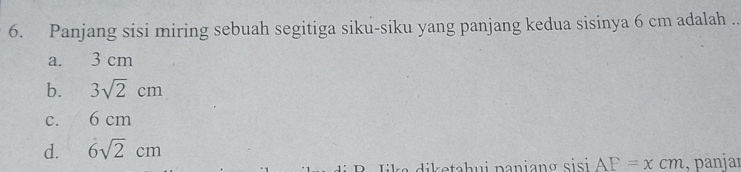 Panjang sisi miring sebuah segitiga siku-siku yang panjang kedua sisinya 6 cm adalah ..
a. 3 cm
b. 3sqrt(2)cm
C. 6 cm
d. 6sqrt(2)cm
di e tah ui paniang sisi AF=xcm , panjar