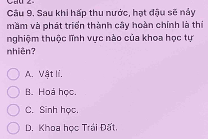 Cau 2.
Câu 9. Sau khi hấp thu nước, hạt đậu sẽ nảy
mầm và phát triển thành cây hoàn chỉnh là thí
nghiệm thuộc lĩnh vực nào của khoa học tự
nhiên?
A. Vật lí.
B. Hoá học.
C. Sinh học.
D. Khoa học Trái Đất.