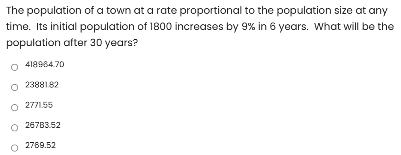 The population of a town at a rate proportional to the population size at any
time. Its initial population of 1800 increases by 9% in 6 years. What will be the
population after 30 years?
418964.70
23881.82
2771.55
26783.52
2769.52