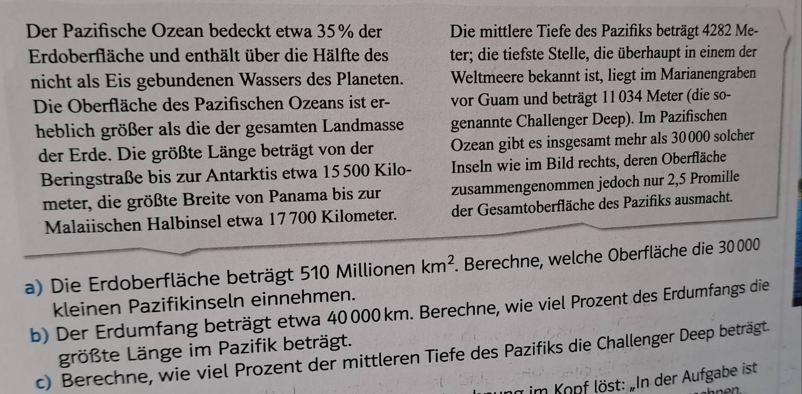 Der Pazifische Ozean bedeckt etwa 35% der Die mittlere Tiefe des Pazifiks beträgt 4282 Me- 
Erdoberfläche und enthält über die Hälfte des ter; die tiefste Stelle, die überhaupt in einem der 
nicht als Eis gebundenen Wassers des Planeten. Weltmeere bekannt ist, liegt im Marianengraben 
Die Oberfläche des Pazifischen Ozeans ist er- vor Guam und beträgt 11 034 Meter (die so- 
heblich größer als die der gesamten Landmasse genannte Challenger Deep). Im Pazifischen 
der Erde. Die größte Länge beträgt von der Ozean gibt es insgesamt mehr als 30000 solcher 
Beringstraße bis zur Antarktis etwa 15500 Kilo - Inseln wie im Bild rechts, deren Oberfläche 
meter, die größte Breite von Panama bis zur zusammengenommen jedoch nur 2,5 Promille 
Malaiischen Halbinsel etwa 17 700 Kilometer. der Gesamtoberfläche des Pazifiks ausmacht. 
a) Die Erdoberfläche beträgt 510 Millionen km^2 1. Berechne, welche Oberfläche die 30000
kleinen Pazifikinseln einnehmen. 
b) Der Erdumfang beträgt etwa 40000 km. Berechne, wie viel Prozent des Erdumfangs die 
größte Länge im Pazifik beträgt. 
c) Berechne, wie viel Prozent der mittleren Tiefe des Pazifiks die Challenger Deep beträgt. 
g im Kopf löst: „In der Aufgabe ist 
ne n .