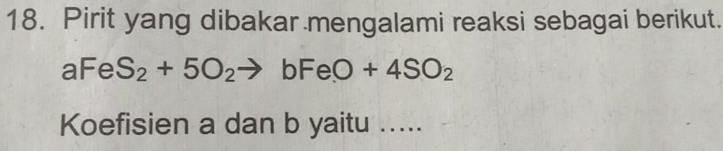 Pirit yang dibakar mengalami reaksi sebagai berikut.
aFeS_2+5O_2to bFeO+4SO_2
Koefisien a dan b yaitu .....