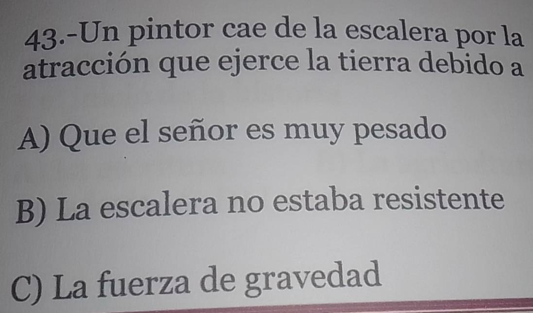 43.-Un pintor cae de la escalera por la
atracción que ejerce la tierra debido a
A) Que el señor es muy pesado
B) La escalera no estaba resistente
C) La fuerza de gravedad