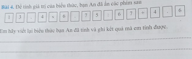 Đề tính giá trị của biểu thức, bạn An đã ấn các phím sau
1 3 、 4 6 、 7 5 : 6 / +||4 
Em hãy viết lại biểu thức bạn An đã tính và ghi kết quả mà em tính được. 
_ 
_