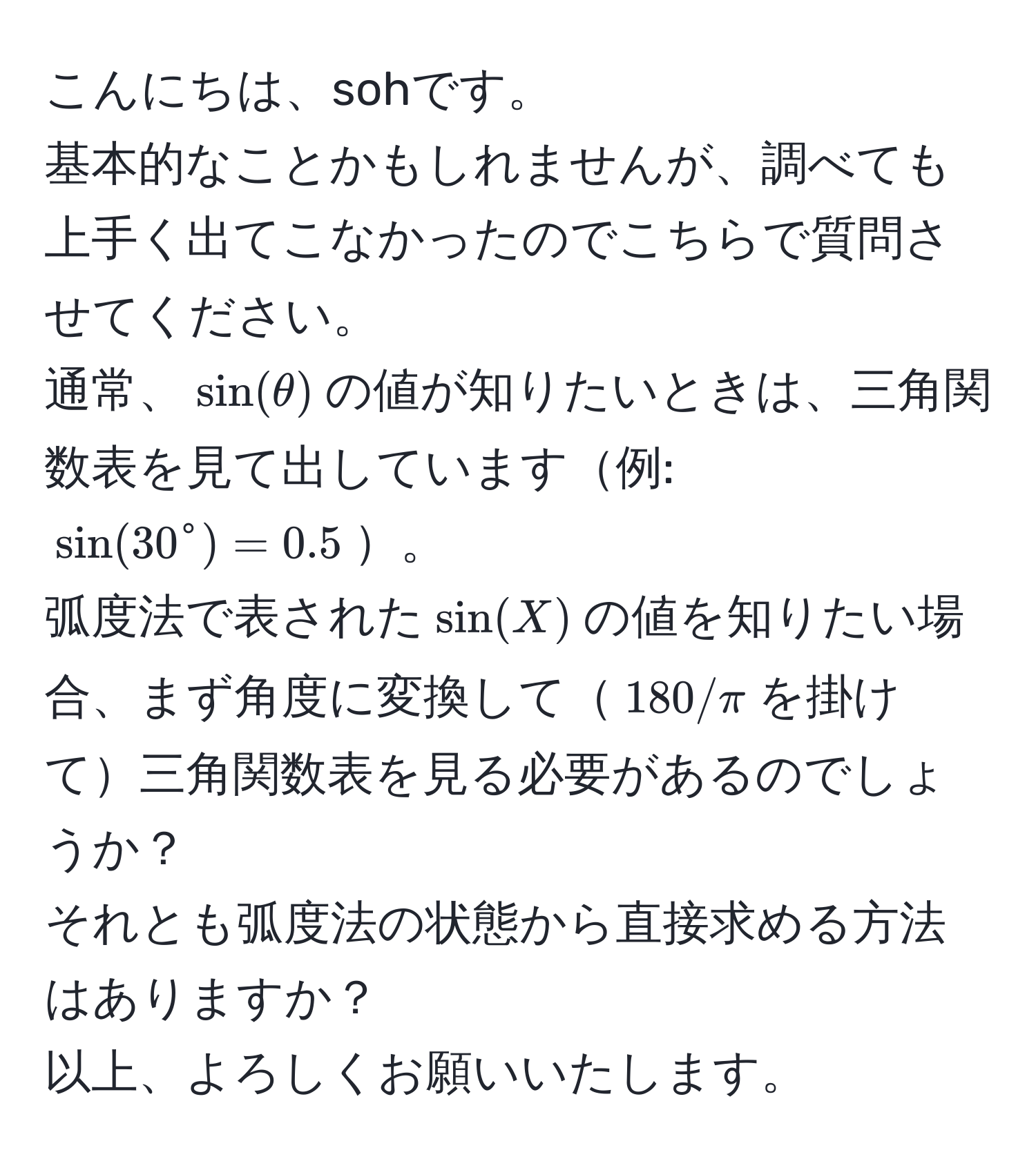 こんにちは、sohです。  
基本的なことかもしれませんが、調べても上手く出てこなかったのでこちらで質問させてください。  
通常、$sin(θ)$の値が知りたいときは、三角関数表を見て出しています例: $sin(30°) = 0.5$。  
弧度法で表された$sin(X)$の値を知りたい場合、まず角度に変換して$180/π$を掛けて三角関数表を見る必要があるのでしょうか？  
それとも弧度法の状態から直接求める方法はありますか？  
以上、よろしくお願いいたします。