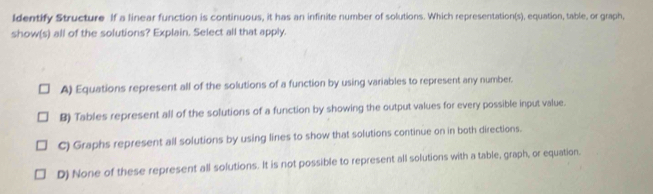 Identify Structure If a linear function is continuous, it has an infinite number of solutions. Which representation(s), equation, table, or graph,
show(s) all of the solutions? Explain. Select all that apply.
A) Equations represent all of the solutions of a function by using variables to represent any number.
B) Tables represent all of the solutions of a function by showing the output values for every possible input value.
C) Graphs represent all solutions by using lines to show that solutions continue on in both directions.
D) None of these represent all solutions. It is not possible to represent all solutions with a table, graph, or equation.