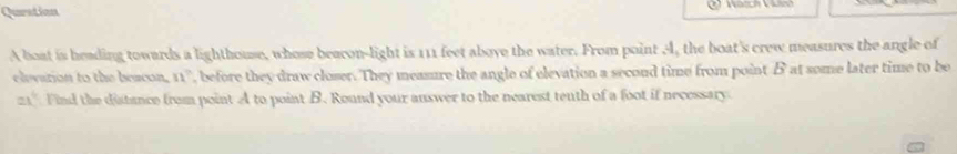 Quration 
A boat is heading towards a lighthouse, whose beacon-light is 111 feet aboye the water. From point A, the boat's crew measures the angle of 
elevation to the beacon, 11° , before they draw closer. They measure the angle of elevation a second time from point B at some later time to be
ax^6 Find the distance from point A to point B. Round your auswer to the nearest tenth of a foot if necessary.