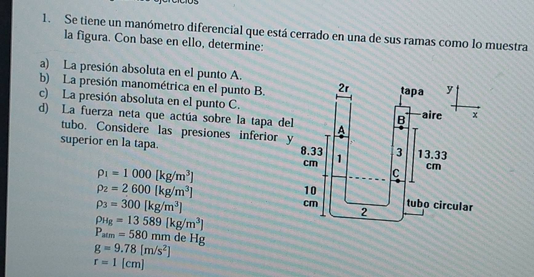 Se tiene un manómetro diferencial que está cerrado en una de sus ramas como lo muestra 
la figura. Con base en ello, determine: 
a) La presión absoluta en el punto A. 
b) La presión manométrica en el punto B. 
c) La presión absoluta en el punto C. 
d) La fuerza neta que actúa sobre la tapa del 
tubo. Considere las presiones inferior y 
superior en la tapa.
rho _1=1000[kg/m^3]
rho _2=2600[kg/m^3]
rho _3=300[kg/m^3]
rho _Hg=13589[kg/m^3]
P_atm=580mmdeHg
g=9.78[m/s^2]
r=1[cm]