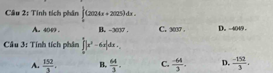 Tính tích phân ∈tlimits _0^(1(2024x+2025)dx.
A. 4049. B. -3037. C. 3037. D. ~4049.
* Câu 3: Tính tích phân ∈tlimits _0^8|x^2)-6x|dx.
D.
A.  152/3 ,  64/3 .  (-64)/3 .  (-152)/3 . 
B.
C.