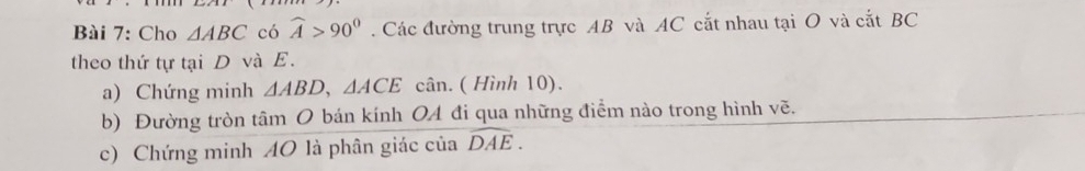 Cho △ ABC có widehat A>90^0. Các đường trung trực AB và AC cắt nhau tại O và cắt BC
theo thứ tự tại D và E. 
a) Chứng minh △ ABD, △ ACE cân. ( Hình 10). 
b) Đường tròn tâm O bán kính OA đi qua những điểm nào trong hình vẽ. 
c) Chứng minh AO là phân giác của widehat DAE.