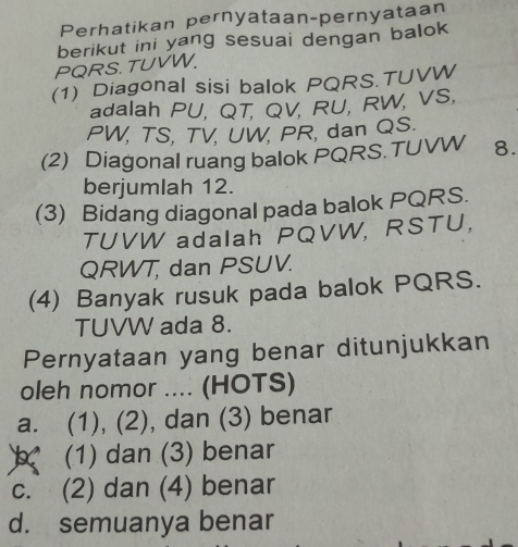 Perhatikan pernyataan-pernyataan
berikut ini yang sesuai dengan balok
PQRS. TUVW.
(1) Diagonal sisi balok PQRS. TUVW
adalah PU, QT, QV, RU, RW, VS,
PW, TS, TV, UW, PR, dan QS.
(2) Diagonal ruang balok PQRS. TUVW 8.
berjumlah 12.
(3) Bidang diagonal pada balok PQRS.
TUVW adalah PQVW, RSTU,
QRWT, dan PSUV.
(4) Banyak rusuk pada balok PQRS.
TUVW ada 8.
Pernyataan yang benar ditunjukkan
oleh nomor .... (HOTS)
a. (1), (2), dan (3) benar
(1) dan (3) benar
c. (2) dan (4) benar
d. semuanya benar