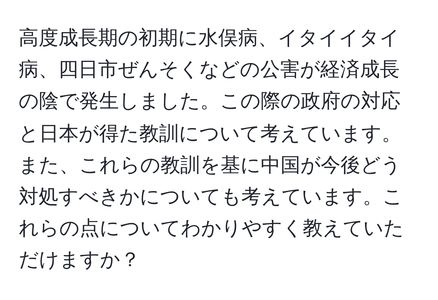 高度成長期の初期に水俣病、イタイイタイ病、四日市ぜんそくなどの公害が経済成長の陰で発生しました。この際の政府の対応と日本が得た教訓について考えています。また、これらの教訓を基に中国が今後どう対処すべきかについても考えています。これらの点についてわかりやすく教えていただけますか？