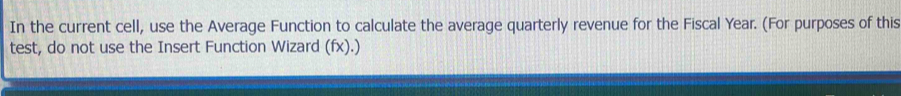 In the current cell, use the Average Function to calculate the average quarterly revenue for the Fiscal Year. (For purposes of this 
test, do not use the Insert Function Wizard (fx).)