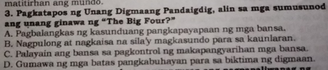 matitirhan ang mundo.
3. Pagkatapos ng Unang Digmaang Pandaigdig, alin sa mga sumusunod
ang unang ginawa ng “The Big Four?”
A. Pagbalangkas ng kasunduang pangkapayapaan ng mga bansa.
B. Nagpulong at nagkaisa na sila'y magkasundo para sa kaunlaran.
C. Palayain ang bansa sa pagkontrol ng makapangyarihan mga bansa.
D. Gumawa ng mga batas pangkabuhayan para sa biktima ng digmaan.