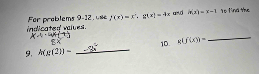 For problems 9 -12, use f(x)=x^2, g(x)=4x and h(x)=x-1 to find the 
indicated values. 
_ 
_ 
10. g(f(x))=
9. h(g(2))=