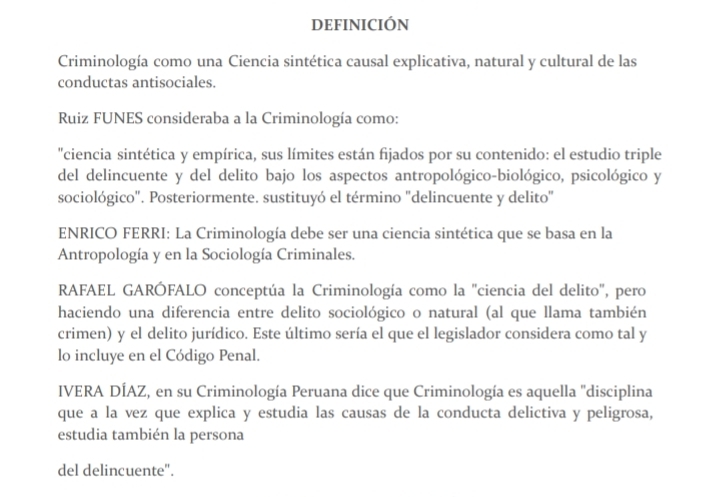 DEFINICIÓN 
Criminología como una Ciencia sintética causal explicativa, natural y cultural de las 
conductas antisociales. 
Ruiz FUNES consideraba a la Criminología como: 
"ciencia sintética y empírica, sus límites están fijados por su contenido: el estudio triple 
del delincuente y del delito bajo los aspectos antropológico-biológico, psicológico y 
sociológico". Posteriormente. sustituyó el término "delincuente y delito" 
ENRICO FERRI: La Criminología debe ser una ciencia sintética que se basa en la 
Antropología y en la Sociología Criminales. 
RAFAEL GARÓFALO conceptúa la Criminología como la "ciencia del delito", pero 
haciendo una diferencia entre delito sociológico o natural (al que llama también 
crimen) y el delito jurídico. Este último sería el que el legislador considera como tal y 
lo incluye en el Código Penal. 
IVERA DÍAZ, en su Criminología Peruana dice que Criminología es aquella ''disciplina 
que a la vez que explica y estudia las causas de la conducta delictiva y peligrosa, 
estudia también la persona 
del delincuente".