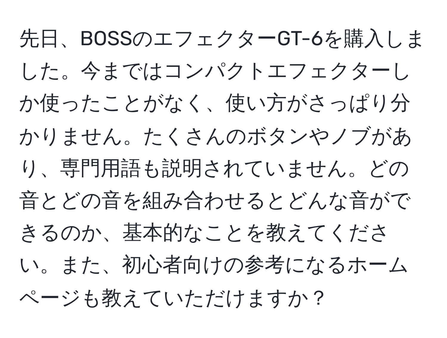 先日、BOSSのエフェクターGT-6を購入しました。今まではコンパクトエフェクターしか使ったことがなく、使い方がさっぱり分かりません。たくさんのボタンやノブがあり、専門用語も説明されていません。どの音とどの音を組み合わせるとどんな音ができるのか、基本的なことを教えてください。また、初心者向けの参考になるホームページも教えていただけますか？