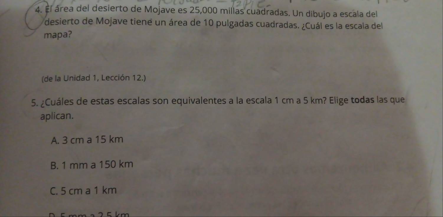 El área del desierto de Mojave es 25,000 millas cuadradas. Un dibujo a escala del
desierto de Mojave tiene un área de 10 pulgadas cuadradas. ¿Cuál es la escala del
mapa?
(de la Unidad 1, Lección 12.)
5. ¿Cuáles de estas escalas son equivalentes a la escala 1 cm a 5 km? Elige todas las que
aplican.
A. 3 cm a 15 km
B. 1 mm a 150 km
C. 5 cm a 1 km
2 5 km