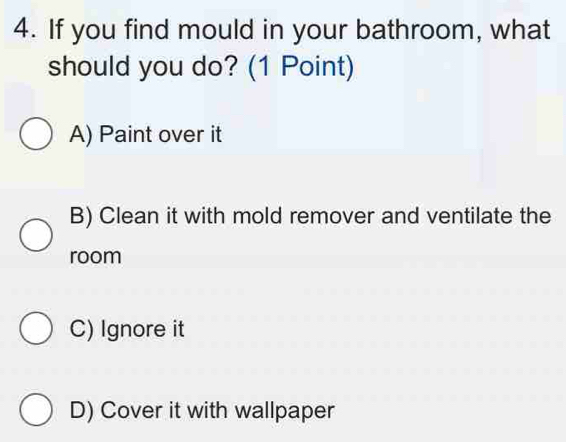 If you find mould in your bathroom, what
should you do? (1 Point)
A) Paint over it
B) Clean it with mold remover and ventilate the
room
C) Ignore it
D) Cover it with wallpaper