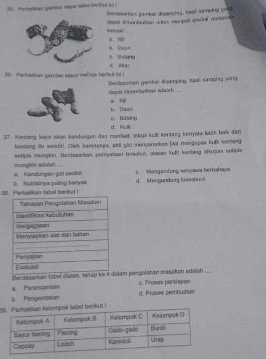 Perhatikan gambar sayur talas berikut ini !
Berdasarkan gambar disamping, hasil samping yang
dapat dimanfaatkan untuk menjadi produk makanan 
kecuali …_
a. Biji
b. Daun
c. Batang
d. Akar
36. Perhatikan gambar sayur melinjo berikut ini !
Berdasarkan gambar disamping, hasil samping yang
dapat dimanfaatkan adalah ....
a. Biji
b.Daun
c. Batang
d. Kulit
37. Kentang kaya akan kandungan dan manfaat, tetapi kulit kentang ternyata lebih baik dari
kentang itu sendiri. Oleh karenanya, ahli gizi menyarankan jika mengupas kulit kentang
setipis mungkin. Berdasarkan pernyataan tersebut, alasan kulit kentang dikupas setipis
mungkin adalah ....
a. Kandungan gizi sedikit c. Mengandung senyawa berbahaya
b. Nutrisinya paling banyak d. Mengandung kolesterol
38. Perhatikan tabel berikut !
Berdasarkan tabel diatas,lam pengolahan masakan adalah ....
a. Perencanaan c. Proses persiapan
b. Pengemasan d. Proses pembuatan
3ikut !