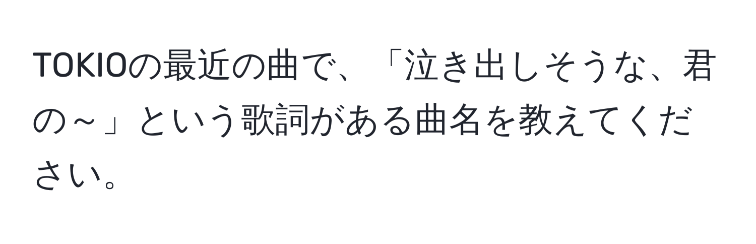 TOKIOの最近の曲で、「泣き出しそうな、君の～」という歌詞がある曲名を教えてください。