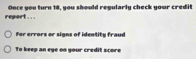 Once you turn 18, you should regularly check your credit 
report . . . 
For errors or signs of identity fraud 
To keep an eye on your credit sçore