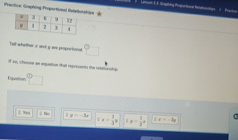 Lesson 3.3: Graphing Proportional Retationships Practice
Practice: Graphing Proportional Relatioships
Tell whether æ and y are proportional □ 
If so, choose an equation that represents the relationship.
Equation: □
Yes || No H y=-3x parallel x= 1/3 y ; y= 1/3 x 1 x=-3y
C