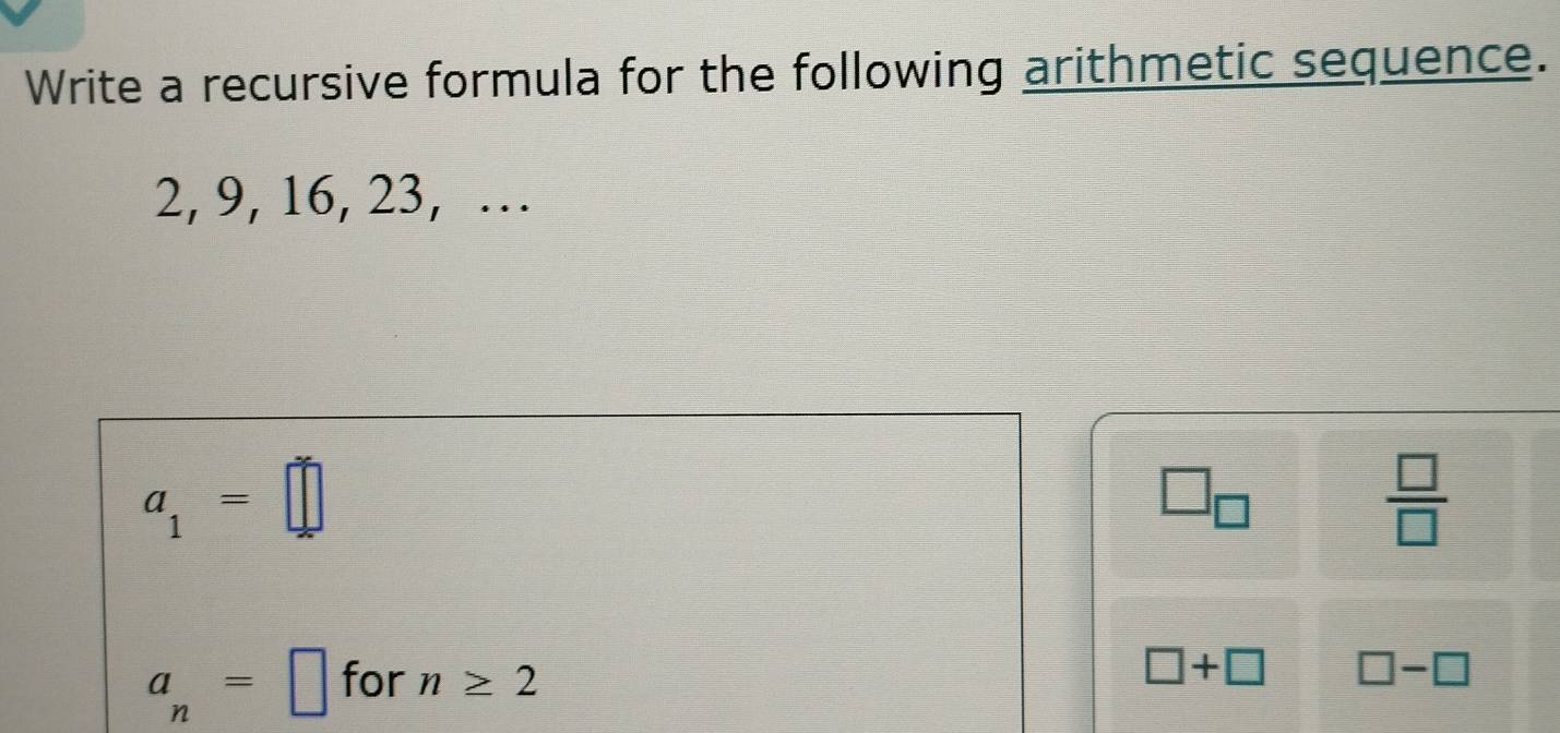 Write a recursive formula for the following arithmetic sequence.
2, 9, 16, 23, …
a_1=□
□ _□ 
 □ /□  
a_n=□ for n≥ 2
□ +□ □ -□